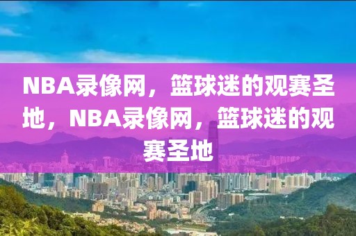 NBA录像网，篮球迷的观赛圣地，NBA录像网，篮球迷的观赛圣地