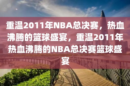 重温2011年NBA总决赛，热血沸腾的篮球盛宴，重温2011年热血沸腾的NBA总决赛篮球盛宴