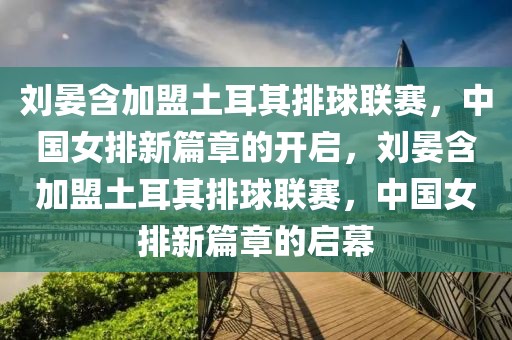 刘晏含加盟土耳其排球联赛，中国女排新篇章的开启，刘晏含加盟土耳其排球联赛，中国女排新篇章的启幕