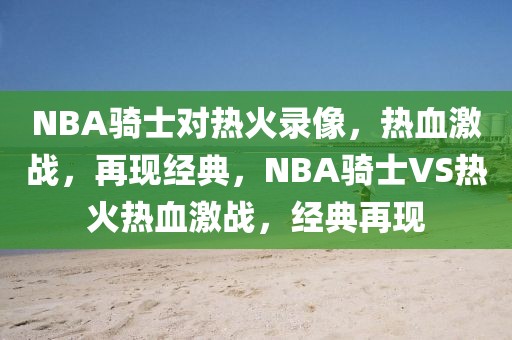 NBA骑士对热火录像，热血激战，再现经典，NBA骑士VS热火热血激战，经典再现