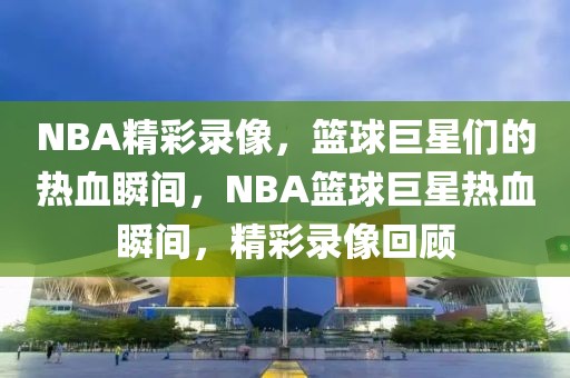 NBA精彩录像，篮球巨星们的热血瞬间，NBA篮球巨星热血瞬间，精彩录像回顾