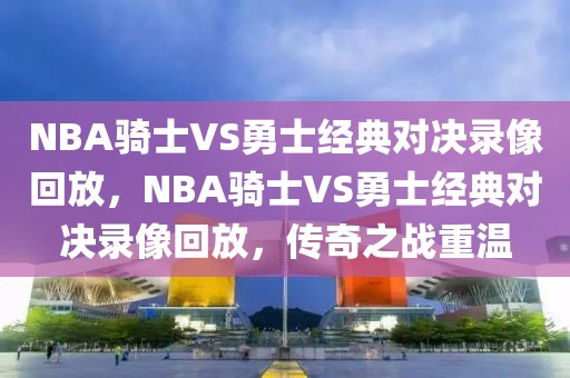 NBA骑士VS勇士经典对决录像回放，NBA骑士VS勇士经典对决录像回放，传奇之战重温