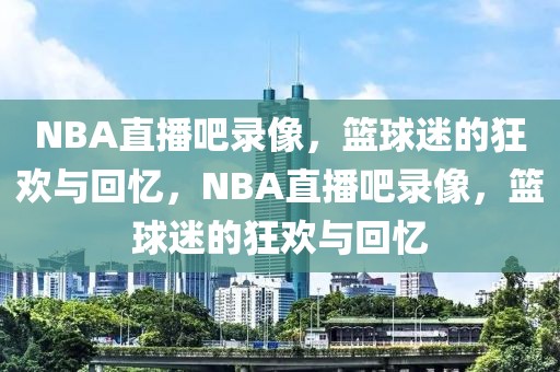 NBA直播吧录像，篮球迷的狂欢与回忆，NBA直播吧录像，篮球迷的狂欢与回忆