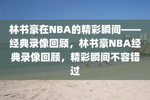 林书豪在NBA的精彩瞬间——经典录像回顾，林书豪NBA经典录像回顾，精彩瞬间不容错过