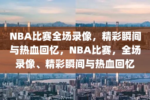 NBA比赛全场录像，精彩瞬间与热血回忆，NBA比赛，全场录像、精彩瞬间与热血回忆