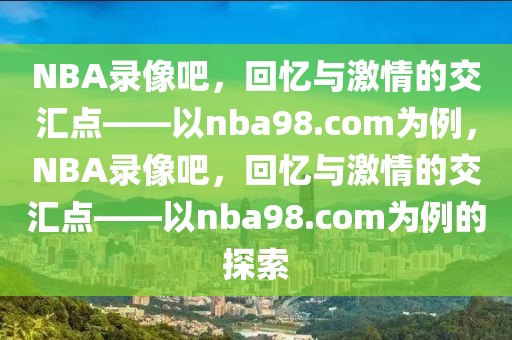 NBA录像吧，回忆与激情的交汇点——以nba98.com为例，NBA录像吧，回忆与激情的交汇点——以nba98.com为例的探索