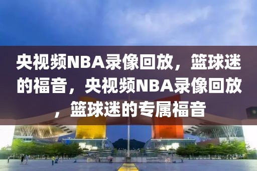 央视频NBA录像回放，篮球迷的福音，央视频NBA录像回放，篮球迷的专属福音