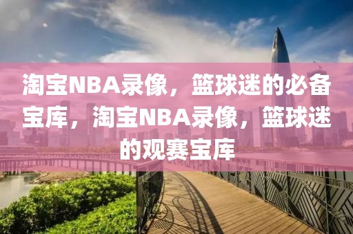 淘宝NBA录像，篮球迷的必备宝库，淘宝NBA录像，篮球迷的观赛宝库