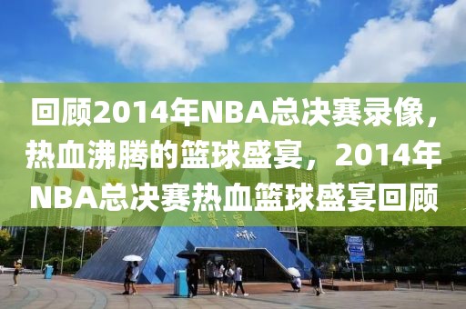 回顾2014年NBA总决赛录像，热血沸腾的篮球盛宴，2014年NBA总决赛热血篮球盛宴回顾