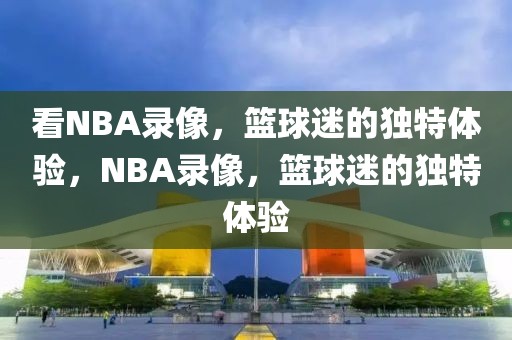 看NBA录像，篮球迷的独特体验，NBA录像，篮球迷的独特体验