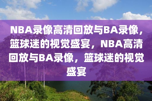 NBA录像高清回放与BA录像，篮球迷的视觉盛宴，NBA高清回放与BA录像，篮球迷的视觉盛宴