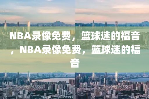 NBA录像免费，篮球迷的福音，NBA录像免费，篮球迷的福音