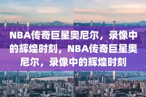 NBA传奇巨星奥尼尔，录像中的辉煌时刻，NBA传奇巨星奥尼尔，录像中的辉煌时刻