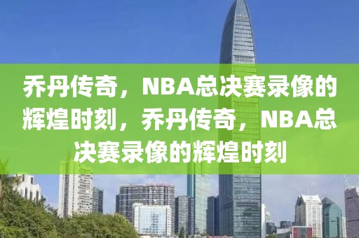 乔丹传奇，NBA总决赛录像的辉煌时刻，乔丹传奇，NBA总决赛录像的辉煌时刻