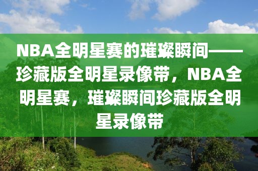 NBA全明星赛的璀璨瞬间——珍藏版全明星录像带，NBA全明星赛，璀璨瞬间珍藏版全明星录像带