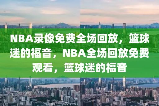 NBA录像免费全场回放，篮球迷的福音，NBA全场回放免费观看，篮球迷的福音