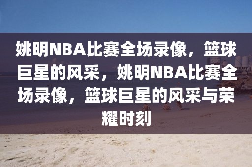 姚明NBA比赛全场录像，篮球巨星的风采，姚明NBA比赛全场录像，篮球巨星的风采与荣耀时刻