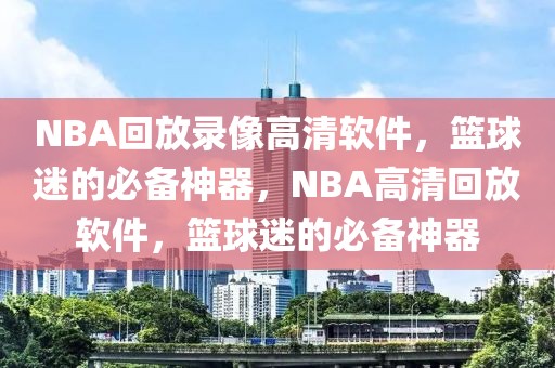 NBA回放录像高清软件，篮球迷的必备神器，NBA高清回放软件，篮球迷的必备神器