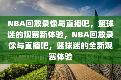 NBA回放录像与直播吧，篮球迷的观赛新体验，NBA回放录像与直播吧，篮球迷的全新观赛体验