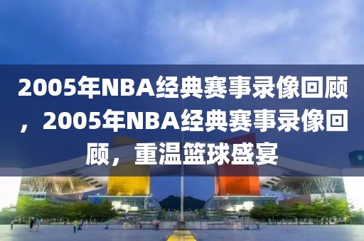 2005年NBA经典赛事录像回顾，2005年NBA经典赛事录像回顾，重温篮球盛宴