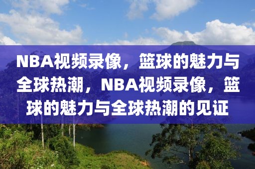 NBA视频录像，篮球的魅力与全球热潮，NBA视频录像，篮球的魅力与全球热潮的见证