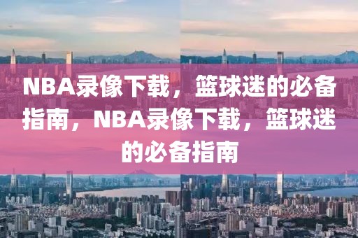 NBA录像下载，篮球迷的必备指南，NBA录像下载，篮球迷的必备指南