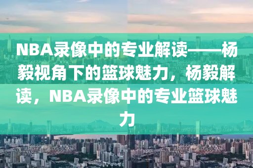 NBA录像中的专业解读——杨毅视角下的篮球魅力，杨毅解读，NBA录像中的专业篮球魅力