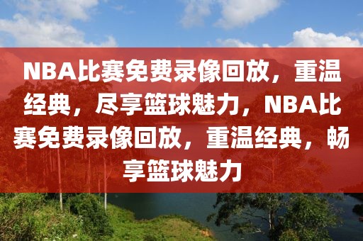 NBA比赛免费录像回放，重温经典，尽享篮球魅力，NBA比赛免费录像回放，重温经典，畅享篮球魅力