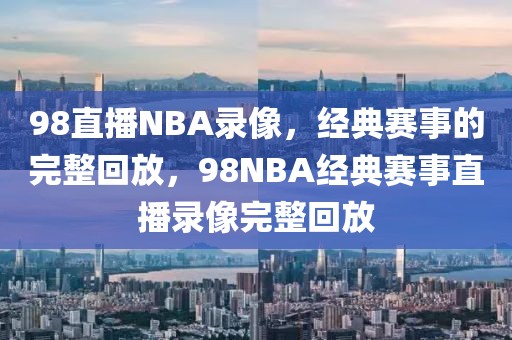 98直播NBA录像，经典赛事的完整回放，98NBA经典赛事直播录像完整回放