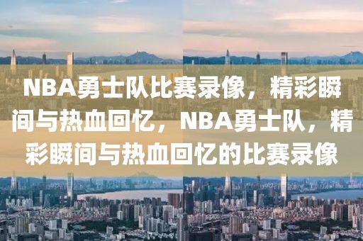 NBA勇士队比赛录像，精彩瞬间与热血回忆，NBA勇士队，精彩瞬间与热血回忆的比赛录像