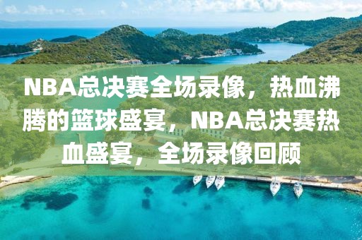 NBA总决赛全场录像，热血沸腾的篮球盛宴，NBA总决赛热血盛宴，全场录像回顾