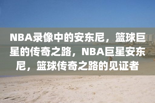 NBA录像中的安东尼，篮球巨星的传奇之路，NBA巨星安东尼，篮球传奇之路的见证者