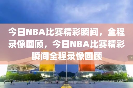 今日NBA比赛精彩瞬间，全程录像回顾，今日NBA比赛精彩瞬间全程录像回顾