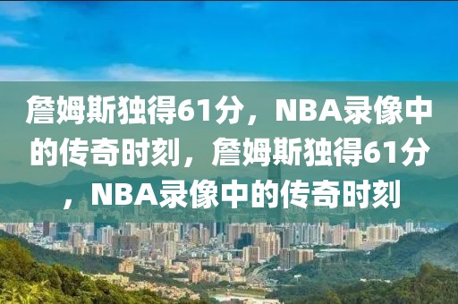 詹姆斯独得61分，NBA录像中的传奇时刻，詹姆斯独得61分，NBA录像中的传奇时刻