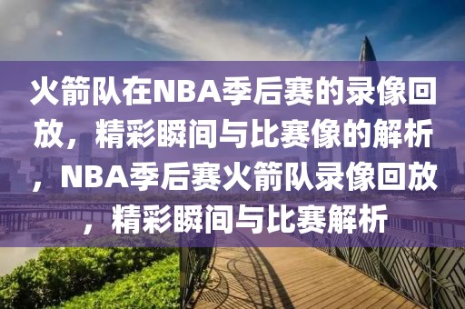 火箭队在NBA季后赛的录像回放，精彩瞬间与比赛像的解析，NBA季后赛火箭队录像回放，精彩瞬间与比赛解析