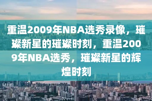 重温2009年NBA选秀录像，璀璨新星的璀璨时刻，重温2009年NBA选秀，璀璨新星的辉煌时刻