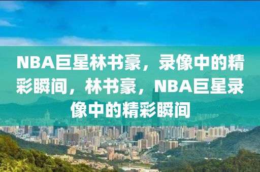 NBA巨星林书豪，录像中的精彩瞬间，林书豪，NBA巨星录像中的精彩瞬间