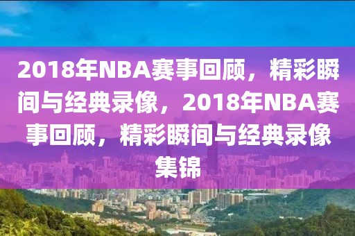 2018年NBA赛事回顾，精彩瞬间与经典录像，2018年NBA赛事回顾，精彩瞬间与经典录像集锦