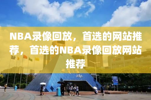 NBA录像回放，首选的网站推荐，首选的NBA录像回放网站推荐