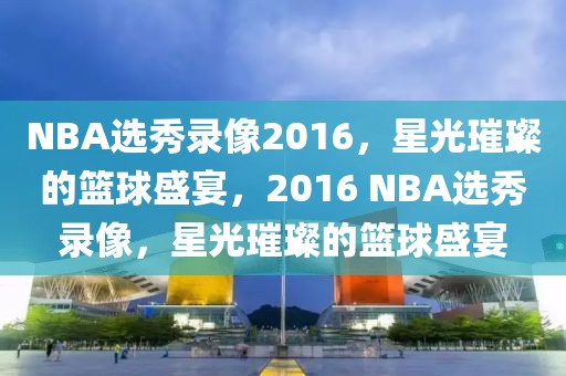 NBA选秀录像2016，星光璀璨的篮球盛宴，2016 NBA选秀录像，星光璀璨的篮球盛宴