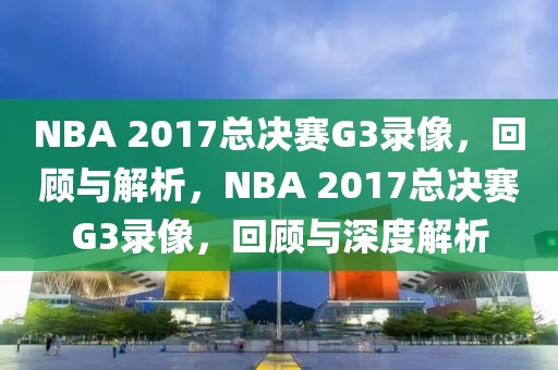 NBA 2017总决赛G3录像，回顾与解析，NBA 2017总决赛G3录像，回顾与深度解析