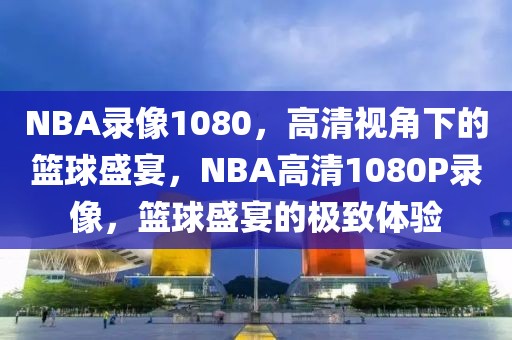 NBA录像1080，高清视角下的篮球盛宴，NBA高清1080P录像，篮球盛宴的极致体验