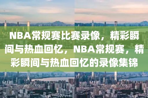 NBA常规赛比赛录像，精彩瞬间与热血回忆，NBA常规赛，精彩瞬间与热血回忆的录像集锦