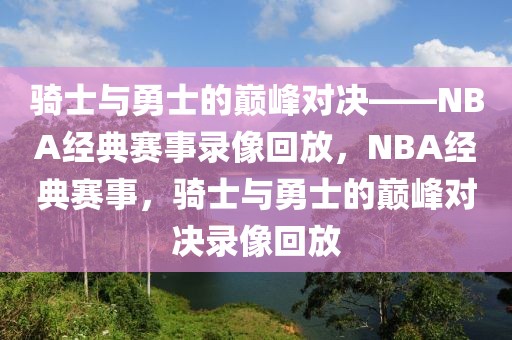 骑士与勇士的巅峰对决——NBA经典赛事录像回放，NBA经典赛事，骑士与勇士的巅峰对决录像回放