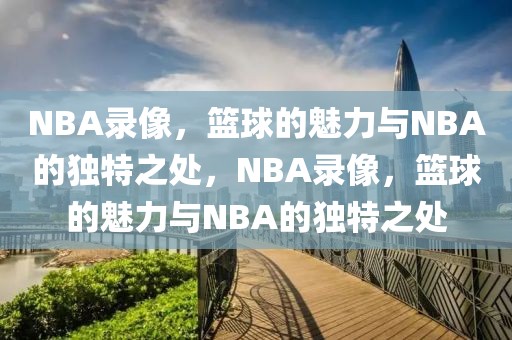 NBA录像，篮球的魅力与NBA的独特之处，NBA录像，篮球的魅力与NBA的独特之处