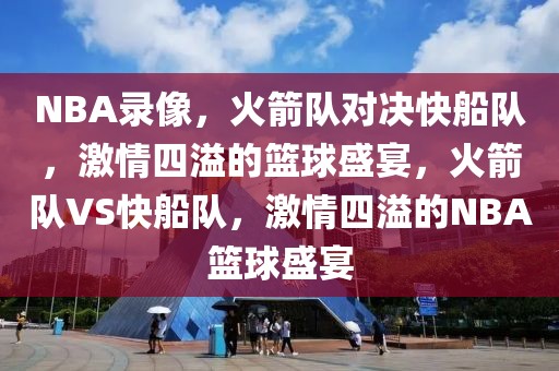 NBA录像，火箭队对决快船队，激情四溢的篮球盛宴，火箭队VS快船队，激情四溢的NBA篮球盛宴