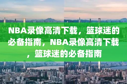 NBA录像高清下载，篮球迷的必备指南，NBA录像高清下载，篮球迷的必备指南