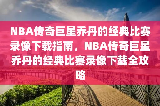 NBA传奇巨星乔丹的经典比赛录像下载指南，NBA传奇巨星乔丹的经典比赛录像下载全攻略