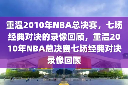 重温2010年NBA总决赛，七场经典对决的录像回顾，重温2010年NBA总决赛七场经典对决录像回顾