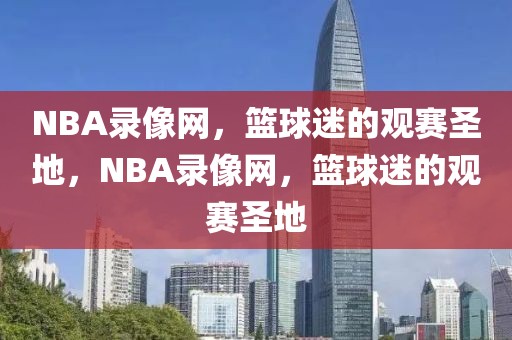 NBA录像网，篮球迷的观赛圣地，NBA录像网，篮球迷的观赛圣地